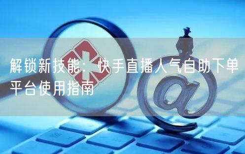 解锁新技能:快手直播人气自助下单平台使用指南