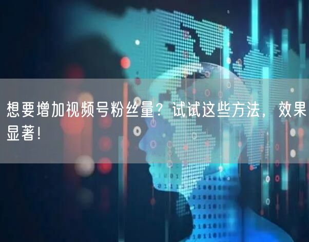 想要增加视频号粉丝量?试试这些方法,效果显著!