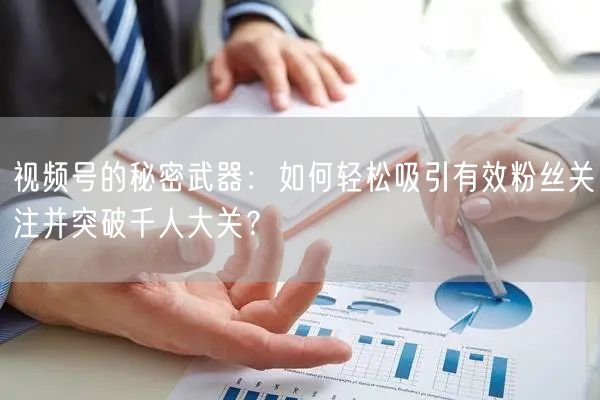 视频号的秘密武器：如何轻松吸引有效粉丝关注并突破千人大关？
